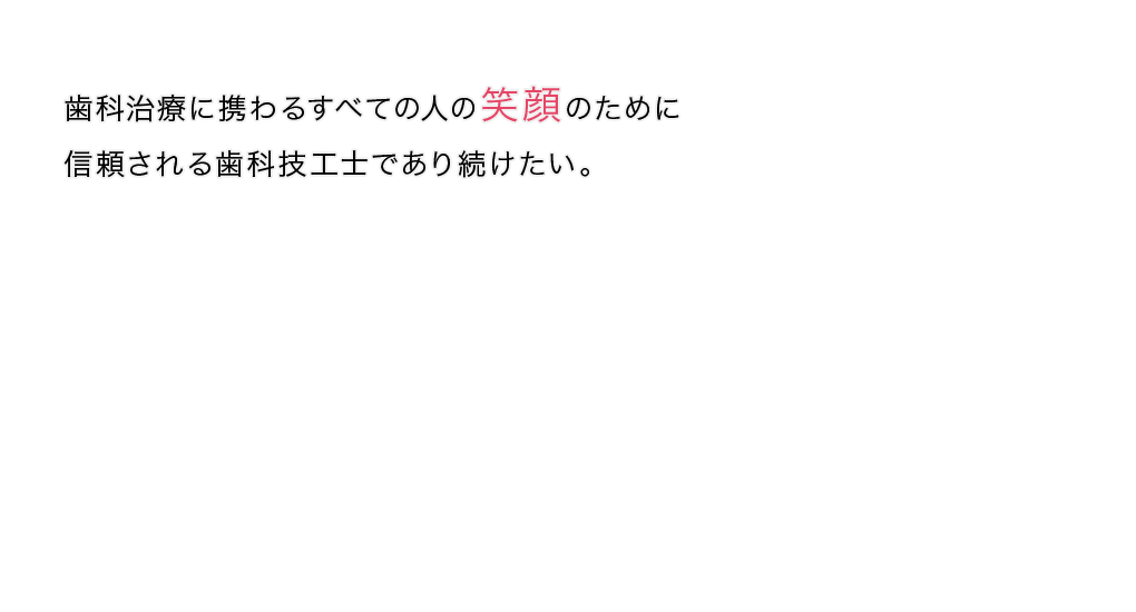 歯科治療に携わるすべての人の笑顔のために信頼される歯科技工士であり続けたい。